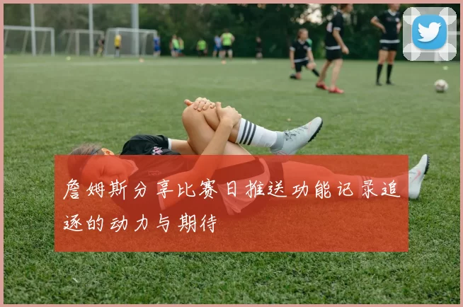 詹姆斯分享比赛日推送功能记录追逐的动力与期待
