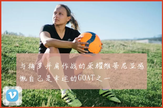 与梅罗并肩作战的荣耀维蒂尼亚感慨自己是幸运的GOAT之一