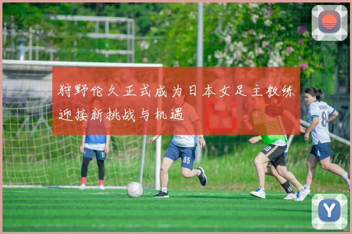 狩野伦久正式成为日本女足主教练迎接新挑战与机遇