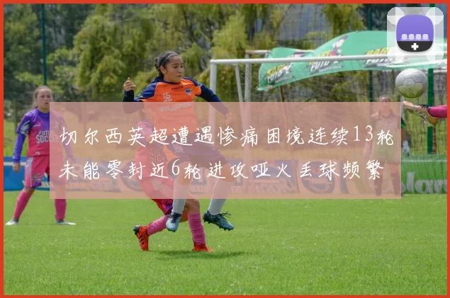 切尔西英超遭遇惨痛困境连续13轮未能零封近6轮进攻哑火丢球频繁