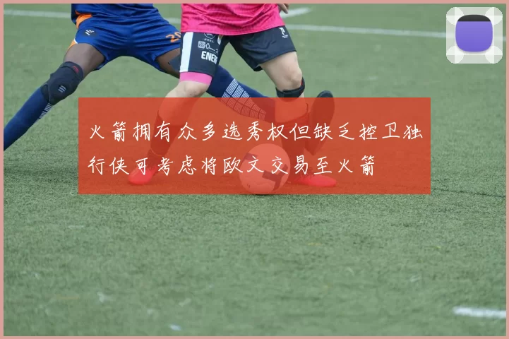 火箭拥有众多选秀权但缺乏控卫独行侠可考虑将欧文交易至火箭
