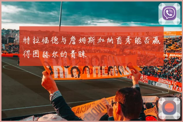 特拉福德与詹姆斯加纳首秀能否赢得图赫尔的青睐