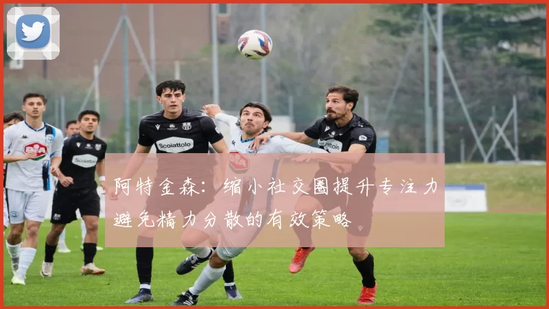 阿特金森：缩小社交圈提升专注力避免精力分散的有效策略