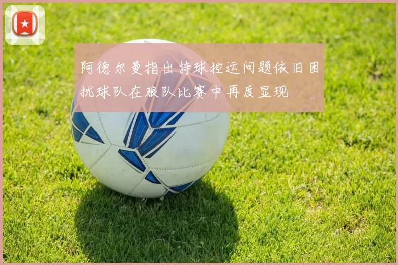 阿德尔曼指出持球控运问题依旧困扰球队在狼队比赛中再度显现