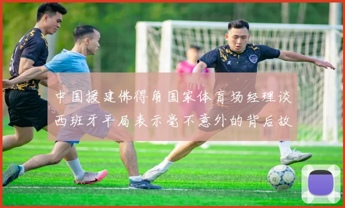 中国援建佛得角国家体育场经理谈西班牙平局表示毫不意外的背后故事