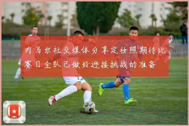 内马尔社交媒体分享定妆照期待比赛日全队已做好迎接挑战的准备