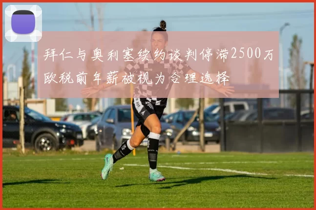 拜仁与奥利塞续约谈判停滞2500万欧税前年薪被视为合理选择