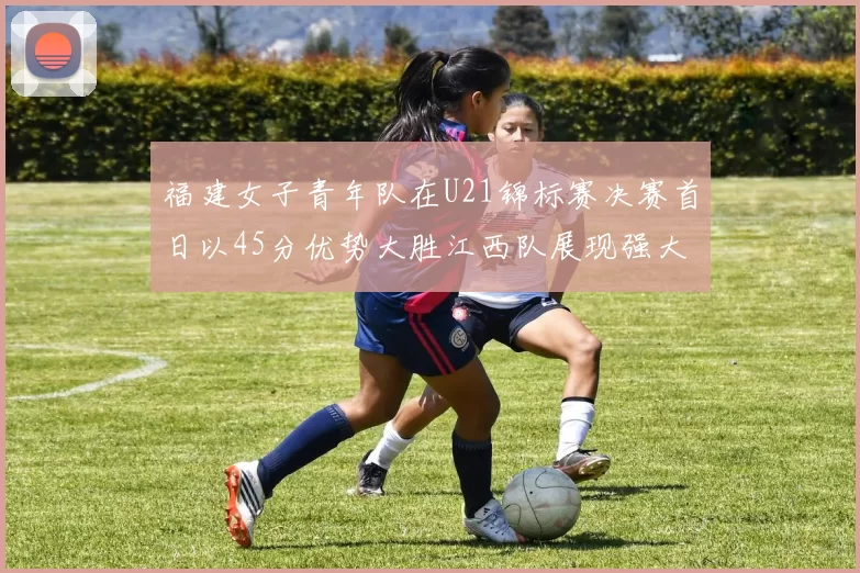 福建女子青年队在U21锦标赛决赛首日以45分优势大胜江西队展现强大实力
