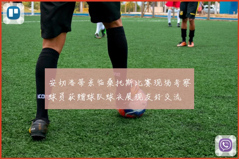 安切洛蒂亲临桑托斯比赛现场考察球员获赠球队球衣展现友好交流