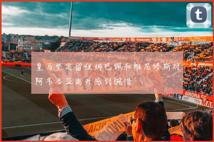 皇马坚定留住姆巴佩和维尼修斯对阿韦洛亚离开感到惋惜