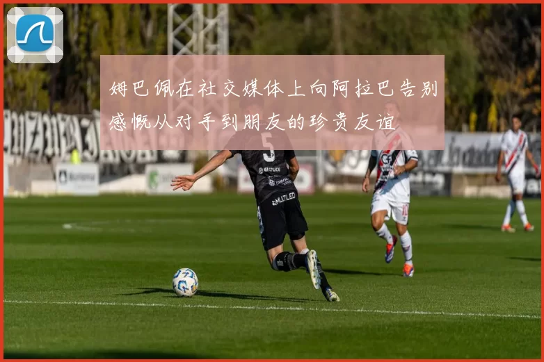 姆巴佩在社交媒体上向阿拉巴告别感慨从对手到朋友的珍贵友谊