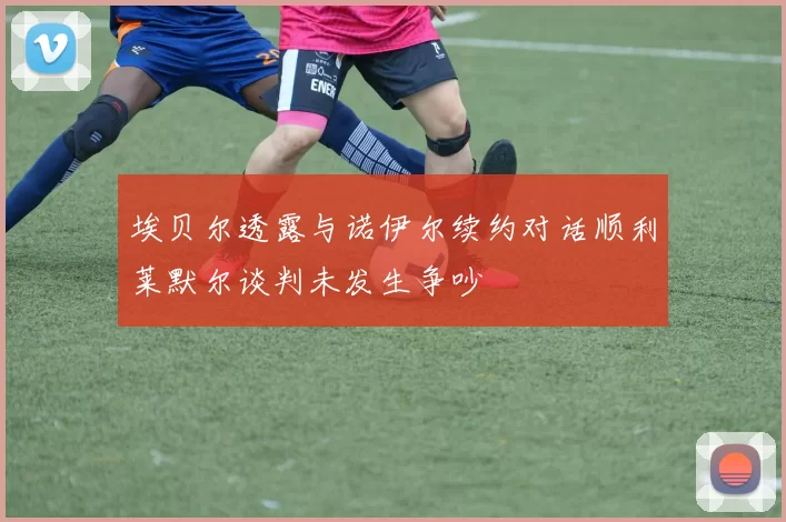 埃贝尔透露与诺伊尔续约对话顺利莱默尔谈判未发生争吵