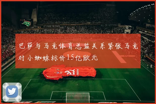 巴萨与马竞体育总监关系紧张马竞对小蜘蛛标价15亿欧元
