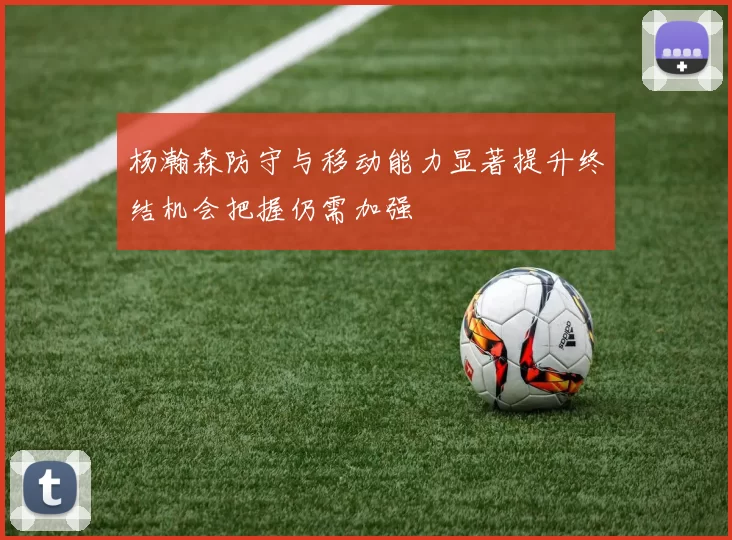 杨瀚森防守与移动能力显著提升终结机会把握仍需加强